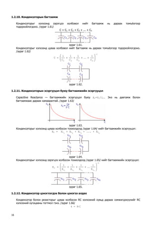 1.2.10. Конденсаторын багтаамж 
Конденсаторыг хэлхээнд зэрэгцээ холбовол нийт багтаамж нь дараах томъёогоор тодорхойлогдоно. /зураг 1.61/ 
C = C1 + C2 + C3 + ... + Cn 
зураг 1.61. 
Конденсаторыг хэлхээнд цуваа холбовол нийт багтаамж нь дараах томъёогоор тодорхойлогдоно. /зураг 1.62/ 1n321C1C1C1C1C− ⎟⎟⎠ ⎞ ⎜⎜⎝ ⎛ ++++=K 
зураг 1.62. 
1.2.11. Конденсаторын эсэргүүцэл буюу багтаамжийн эсэргүүцэл 
Сapacitive Reactance — багтаамжийн эсэргүүцэл буюу XС=VС/iС. Энэ нь давтамж болон багтаамжаас дараах хамааралтай. /зураг 1.63/ 
зураг 1.63. 
Конденсаторыг хэлхээнд цуваа холбосон тохиолдолд /зураг 1.64/ нийт багтаамжийн эсэргүүцэл: 
XС = XС1 + XС2 + XС3 + ... + XСn 
зураг 1.64. 
Конденсаторыг хэлхээнд зэрэгцээ холбосон тохиолдолд /зураг 1.65/ нийт багтаамжийн эсэргүүцэл: 1cccccn321X1X1X1X1X− ⎟⎟ ⎠ ⎞ ⎜⎜ ⎝ ⎛ +++=K 
зураг 1.65. 
1.2.12. Конденсатор цэнэглэгдэх болон цэнэгээ алдах 
Конденсатор болон резисторыг цуваа холбосон RС хэлхээний хувьд дараах хэмжигдэхүүнийг RС хэлхээний хугацааны тогтмол гэнэ. /зураг 1.66/ 
τ = R⋅С 16 
 