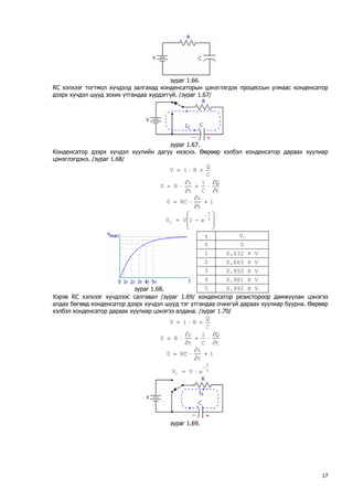 зураг 1.66. 
RС хэлхээг тогтмол хүчдэлд залгахад конденсаторын цэнэглэгдэх процессын улмаас конденсатор дээрх хүчдэл шууд зохих утгандаа хүрдэггүй. /зураг 1.67/ 
зураг 1.67. 
Конденсатор дээрх хүчдэл хуулийн дагуу ихэснэ. Өөрөөр хэлбэл конденсатор дараах хуулиар цэнэглэгдэнэ. /зураг 1.68/ CQRiV+⋅= tQC1tiR0∂ ∂ ⋅+ ∂ ∂ ⋅= itiRC0+ ∂ ∂ ⋅= ⎟⎟ ⎠ ⎞ ⎜⎜ ⎝ ⎛ −=τ−tce1VV 
τ 
VC 
0 
0 
1 
0.632 x V 
2 
0.865 x V 
3 
0.950 x V 
4 
0.981 x V 
зураг 1.68. 
5 
0.992 x V 
Хэрэв RС хэлхээг хүчдлээс салгавал /зураг 1.69/ конденсатор резистороор дамжуулан цэнэгээ алдах бөгөөд конденсатор дээрх хүчдэл шууд тэг утгандаа очихгүй дараах хуулиар буурна. Өөрөөр хэлбэл конденсатор дараах хуулиар цэнэгээ алдана. /зураг 1.70/ CQRi0+⋅= tQC1tiR0∂ ∂ ⋅+ ∂ ∂ ⋅= itiRC0+ ∂ ∂ ⋅= τ− ⋅= tceVV 
зураг 1.69. 
17 
 
