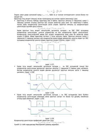 ∫∂⋅=tVRC1Vinout 
Эндээс үзвэл дээрх хэлхээний хувьд Vout<<Vin байх нь уг хэлхээг интегралчлагч хэлхээ болох гол нөхцөл юм. 
Оролтонд тэгш өнцөгт импульс өгсөн тохиолдолд энэ хэлхээг хэрхэн ажиллахыг үзье. 
ƒ Оролтонд 0 импульс байхад гаралтанд мөн 0 байна. Оролтын импульс 0 төвшинээс нэмэх 1 төвшинд шилжих агшинд оролтын бүх хүчдэл резистор дээр унах тул гаралтанд 0 байна. Үүнээс хойш конденсатор цэнэглэгдэж эхлэх учраас гаралтын импульс нь конденсаторын цэнэглэгдэх хуулийн дагуу ихэснэ. 
Vout=Vc=Vin(1-e-t/RC)=Vin(1-e-t/τ) 
Хэрэв оролтын тэгш өнцөгт импульсийн үргэлжлэх хугацаа τi нь 5RC (5RC хугацаанд конденсатор цэнэглэгдэж, цэнэгээ алдана)-аас их бол конденсатор бүрэн цэнэглэгдэнэ. Конденсатор цэнэглэгдсэний дараа бүх хүчдэл конденсатор дээр унах ба резистор дээрх хүчдэл 0 байна. Иймд гаралтанд тогтмол 1 гэсэн импульс гарна. Оролтын импульс нэмэх 1 төвшинээс 0 төвшинд шилжих үед конденсатор резистораар дамжуулан цэнэгээ алдах тул 5RC хугацаанд конденсатор цэнэгээ алдаж гаралтын хүчдэл 0 болно. /зураг 1.127/ 
Vout=Vc=Vin⋅е-t/RC=Vin⋅e-t/τ 
зураг 1.127. 
ƒ Хэрэв тэгш өнцөгт импульсийн үргэлжлэх хугацаа τi нь 5RC хугацаатай тэнцүү бол конденсатор цэнэглэгдэж дуусангуут оролтын импульс 1 төвшинээс 0 төвшин уруу шилжинэ. Ингээд конденсатор цэнэгээ алдаж дөнгөж дуусангуут оролтын импульс эргэн 1 төвшинд шилжинэ. /зураг 1.128/ 
зураг 1.128. 
ƒ Хэрэв тэгш өнцөгт импульсийн үргэлжлэх хугацаа τi нь 5RC хугацаагаас бага болбол конденсатор цэнэглэгдэж амжихаас өмнө оролтын сигнал тэг болох тул далайц пикийнхээ утганд хүрж амжихгүй. /зураг 1.129/ 
зураг 1.129. 
Конденсатор цэнэглэгдэх профессийг дахин авч үзье. 
Vout=Vc=Vin(1-e-t/RC)=Vin(1-e-t/τ) 
Үүнийг t/τ-гийн харьцаагаар Маклорений цуваанд задалбал: 
31 
 
