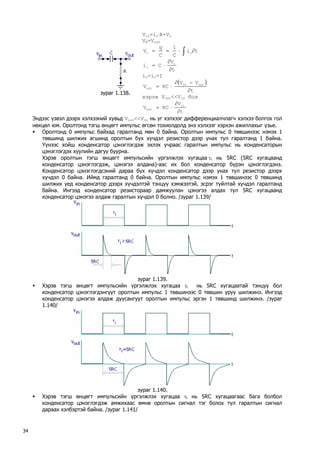 зураг 1.138. 
Vin=ir⋅R+Vc 
VR=VouttiC1CqVcc∂⋅==∫ tVCicc∂ ∂ ⋅= 
ir=ic=I 
() tVVRCVoutinout∂ −∂ ⋅= 
хэрэв Vout<<Vin бол tVRCVinout∂ ∂ ⋅= 
Эндээс үзвэл дээрх хэлхээний хувьд Vout<<Vin нь уг хэлхээг дифференциалчлагч хэлхээ болгох гол нөхцөл юм. Оролтонд тэгш өнцөгт импульс өгсөн тохиолдолд энэ хэлхээг хэрхэн ажиллахыг үзье. 
ƒ Оролтонд 0 импульс байхад гаралтанд мөн 0 байна. Оролтын импульс 0 төвшинээс нэмэх 1 төвшинд шилжих агшинд оролтын бүх хүчдэл резистор дээр унах тул гаралтанд 1 байна. Үүнээс хойш конденсатор цэнэглэгдэж эхлэх учраас гаралтын импульс нь конденсаторын цэнэглэгдэх хуулийн дагуу буурна. 
Хэрэв оролтын тэгш өнцөгт импульсийн үргэлжлэх хугацаа τi нь 5RC (5RC хугацаанд конденсатор цэнэглэгдэж, цэнэгээ алдана)-аас их бол конденсатор бүрэн цэнэглэгдэнэ. Конденсатор цэнэглэгдсэний дараа бүх хүчдэл конденсатор дээр унах тул резистор дээрх хүчдэл 0 байна. Иймд гаралтанд 0 байна. Оролтын импульс нэмэх 1 төвшинээс 0 төвшинд шилжих үед конденсатор дээрх хүчдэлтэй тэнцүү хэмжээтэй, эсрэг туйлтай хүчдэл гаралтанд байна. Ингээд конденсатор резистораар дамжуулан цэнэгээ алдах тул 5RC хугацаанд конденсатор цэнэгээ алдаж гаралтын хүчдэл 0 болно. /зураг 1.139/ 
зураг 1.139. 
ƒ Хэрэв тэгш өнцөгт импульсийн үргэлжлэх хугацаа τi нь 5RC хугацаатай тэнцүү бол конденсатор цэнэглэгдэнгүүт оролтын импульс 1 төвшинээс 0 төвшин уруу шилжинэ. Ингээд конденсатор цэнэгээ алдаж дуусангуут оролтын импульс эргэн 1 төвшинд шилжинэ. /зураг 1.140/ 
зураг 1.140. 
ƒ Хэрэв тэгш өнцөгт импульсийн үргэлжлэх хугацаа τi нь 5RC хугацаагаас бага болбол конденсатор цэнэглэгдэж амжихаас өмнө оролтын сигнал тэг болох тул гаралтын сигнал дараах хэлбэртэй байна. /зураг 1.141/ 
34 
 
