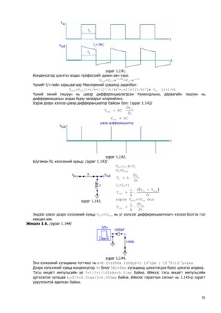 зураг 1.141. 
Конденсатор цэнэгээ алдах профессийг дахин авч үзье. 
Vout=Vin⋅e-t/RC=Vin⋅e-t/τ 
Үүнийг t/τ-гийн харьцаагаар Маклорений цуваанд задалбал: 
Vout=Vin[1-t/τ+1/2!(t/τ)2-…-1/n!(t/τ)n]≈ Vin `(1-t/τ) 
Үүний эхний гишүүн нь цэвэр дифференциалагдсан тохиолдлынх, дараагийн гишүүн нь дифференицалын алдаа буюу засварыг илэрхийлнэ. 
Хэрэв дээрх хэлхээ цэвэр дифференциатор байсан бол: /зураг 1.142/ tVRCVinout∂ ∂ ⋅= 
RCVout= 
зураг 1.142. 
Шугаман RL хэлхээний хувьд: /зураг 1.143/ 
зураг 1.143. 
Vin=ir⋅R+VL 
VL=VouttiLVLL∂ ∂ ⋅= 
ir=ic=I () tVVRLVoutinout∂ −∂ ⋅= 
хэрэв Vout<<Vin бол tVRLVinout∂ ∂ ⋅= 
Эндээс үзвэл дээрх хэлхээний хувьд Vin<<Vout нь уг хэлхээг дифференциалчлагч хэлхээ болгох гол нөхцөл юм. 
Жишээ 1.6. /зураг 1.144/ 
зураг 1.144. 
Энэ хэлхээний хугацааны тогтмол нь τ=RּC=1000kּ1000pF=1ּ106ohmּ1ּ10-9F=10-3s=1ms 
Дээрх хэлхээний хувьд конденсатор 5τ буюу 5RC=5ms хугацаанд цэнэглэгдэх буюу цэнэгээ алдана. 
Тэгш өнцөгт импульсийн үе T=1/f=1/100kHz=0.01ms байна. Иймээс тэгш өнцөгт импульсийн үргэлжлэх хугацаа τi=T/2=0.01ms/2=0.005ms байна. Иймээс гаралтын сигнал нь 1.145-р зурагт үзүүлсэнтэй адилхан байна. 
35 
 