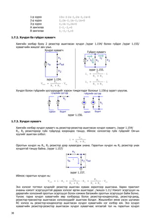 1-р хүрээ 10v–I⋅1k–I2⋅2k–I2⋅1k=0 
2-р хүрээ I2⋅2k–I1⋅1k–I3⋅1k=0 
3-р хүрээ I3⋅1k–I4⋅2k=0 
А зангилаа I–I1–I2=0 
В зангилаа I1–I3–I4=0 
1.7.2. Хүчдэл ба гүйдэл хуваагч 
Хамгийн хялбар буюу 2 резистор ашигласан хүчдэл /зураг 1.154/ болон гүйдэл /зураг 1.155/ хуваагчийн жишээг авч үзье. 
Хүчдэл хуваагч 
зураг 1.154. in212outVRRRV⋅ + = 
Гүйдэл хуваагч 
зураг 1.155. iRRRi2111⋅ + = iRRRi2122⋅ + = 
Хүчдэл болон гүйдлийн үүсгүүрүүдийг хэрхэн тэмдэглэдэг болохыг 1.156-р зурагт үзүүлэв. 
зураг 1.156. 
1.7.3. Хүчдэл хуваагч 
Хамгийн хялбар хүчдэл хуваагч нь резистор-резистор ашигласан хүчдэл хуваагч. /зураг 1.154/ 
R1, R2 резистороор гүйх гүйдлүүд хоорондоо тэнцүү. Иймээс хэлхээгээр гүйх гүйдлийг Ом-ын хуулийг ашиглан олбол: 21inRRVi+ = 
Оролтын хүчдэл нь R1, R2 резистор дээр хуваагдаж унана. Гаралтын хүчдэл нь R2 резистор унах хүчдэлтэй тэнцүү байна. /зураг 1.157/ 
зураг 1.157. 
Иймээс гаралтын хүчдэл нь: in212221in2outVRRRRRRVRiV⋅ + =⋅ + =⋅= 
Энэ хэлхээг тогтмол хүчдлийг резистор ашиглан хуваах зорилгоор ашиглана. Харин практикт ачааны нэмэлт эсэргүүцэлтэй дараах хэлхээг өргөн ашигладаг. /жишээ 1.11/ Нэмэлт эсэргүүцэл нь дараагийн хэлхээний оролтын эсэргүүцэл болон хэмжих багажийн оролтын эсэргүүцэл байж болно. 
Үүнээс гадна хүчдэл хуваагчийн өөр хэлбэрүүд болох резистор-конденсатор, резистор-диод, резистор-транзистор ашигласан хэлхээнүүдийг ашиглаж болдог. Жишээлбэл өмнө үзсэн шугаман RC хэлхээ нь резистор-конденсатор ашигласан хүчдэл хуваагчийн нэг хэлбэр юм. Энэ хүчдэл хуваагчийн резистор-резистор ашигласан хүчдэл хуваагчаас ялгаатай тал нь гаралтын хүчдэл 38 
 