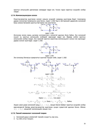 оролтын импульсийн давтамжаас хамаардаг явдал юм. Үүнээс гадна гаралтын хүчдлийн хэлбэр гаждаг. 
1.7.4. Компенсацлагдсан хэлхээ 
Резистор-резистор ашигласан хэлхээг хувьсах хүчдлийг хуваахад ашиглахад бодит тохиолдолд дараах хэлхээгээр төлөөлүүлэн үзэж болно. /зураг 1.158/ Энд С2 багтаамжийг дараагийн хэлхээний буюу хэмжих багажийн оролтын багтаамж гэж үзэж болно. 
зураг 1.158. 
Ингэснээр хэлхээ маань шугаман интегралчлагч хэлхээтэй адилхан болж байна. Энэ хэлхээний онцлог нь оролтын импульсийн хэлбэрийг өөрчилдөг явдал юм. Өөрөөр хэлбэл оролтын импульсийн хэлбэр гаждаг. Энэ гажигийг арилгах зорилгоор компенсацлагч хэлхээ гэж нэрлэгддэг дараах хэлхээг ашигладаг. /зураг 1.159/ 
зураг 1.159. 
Энэ хэлхээнд Лапласын хувиргалтыг ашиглан тооцоог хийе. /зураг 1.160/ 
зураг 1.160. 1CsRRsC1RsC1RsC1R'R111111111+ = + ⋅ == 1CsRRsC1RsC1RsC1R"R222222222+ = + ⋅ == )s(V1CsRR1CsRR1CsRR)s(V"R'R"R)s(Vin222111222inout⋅ + + + + =⋅ + = 
Хэрэв 2211CRCR= гэж үзвэл )s(VRRR)s(Vin212out⋅ + = буюу in212outVRRRV⋅ + = байна. 
Эндээс үзвэл дээрх хэлхээний хувьд 2211CRCR= нөхцөл биелж байвал гаралтын хүчдлийн хэлбэр өөрчлөгдөхгүй бөгөөд резистор-резистор ашигласан хүчдэл хуваагчтай адилхан болно. Иймээс нөхцөлийг компенсацийн нөхцөл гэнэ. 2211CRCR= 
1.7.5. Твений эквивалент хэлхээний теорем 
1. Хэлхээний дурын элементийг твенийн хүчдэл Vth-ээр соль. 
2. Vth-гийн утгын тооцоол. 
39 
 