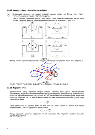 1.1.10. Хувьсах гүйдэл – alternating current (ac) 
Хугацаанаас хамааран өөрчлөгддөг гүйдлийг хувьсах гүйдэл гэх бөгөөд ийм гүйдэл үүсгэгчийн жишээ нь хувьсах гүйдлийн генератор. 
Хувьсах гүйдлийг гарган авах үндсэн 2 арга байдаг. Үүний эхнийх нь дамжуулагч жаазан дотор тогтмол соронзонг эргүүлэх замаар хувьсах гүйдлийг гарган авах болно. /зураг 1.7/ 
зураг 1.7. 
Өөрөөр тогтмол соронзон оронд жаазыг эргүүлэх замаар хувьсах гүйдлийг гарган авна. /зураг 1.8/ 
зураг 1.8. 
Хувьсах гүйдлийг гарган авдаг дээрх аргууд нь Фарадейн хуульд үндэслэгдэнэ. 
1.1.11. Фарадейн хууль 
Дамжуулагчийн битүү хүрээгээр нэвтрэн өнгөрөх соронзон орны урсгал өөрчлөгдсөнөөр дамжуулагчид индукцийн цахилгаан хөдөлгөгч хүч үүссэний улмаас дамжуулагчаар гүйдэл гүйхийг цахилгаан соронзон индукцийн үзэгдэл гэнэ. Энэ үед үүсэх цахилгаан хөдөлгөгч хүчийг индукцийн цахилгаан хөдөлгөгч хүч гэж нэрлэх бөгөөд энэ нь соронзон урсгалын өөрчлөлтийн хурдтай шууд хамааралтай байна. tVind∂ Φ∂ = 
Хэрэв дамжуулагч нь ороомог байх юм бол энэ үед үүсэх хүчдэл нь дараах томъёогоор илэрхийлэгдэнэ. Энд N нь ороомгийн ороодсын тоо. tNVind∂ Φ∂ ⋅= 
Энэхүү индукцийн цахилгаан хөдөлгөгч хүчний нөлөөгөөр гүйх гүйдлийн чиглэлийг Ленцийн дүрмээр тодорхойлно. 
4 
 