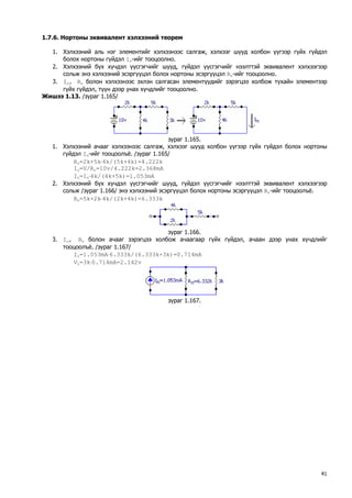 1.7.6. Нортоны эквивалент хэлхээний теорем 
1. Хэлхээний аль нэг элементийг хэлхээнээс салгаж, хэлхээг шууд холбон үүгээр гүйх гүйдэл болох нортоны гүйдэл In-ийг тооцоолно. 
2. Хэлхээний бүх хүчдэл үүсгэгчийг шууд, гүйдэл үүсгэгчийг нээлттэй эквивалент хэлхээгээр сольж энэ хэлхээний эсэргүүцэл болох нортоны эсэргүүцэл Rn-ийг тооцоолно. 
3. In, Rn болон хэлхээнээс эхлэн салгасан элементүүдийг зэрэгцээ холбож тухайн элементээр гүйх гүйдэл, түүн дээр унах хүчдлийг тооцоолно. 
Жишээ 1.13. /зураг 1.165/ 
зураг 1.165. 
1. Хэлхээний ачааг хэлхээнээс салгаж, хэлхээг шууд холбон үүгээр гүйх гүйдэл болох нортоны гүйдэл In-ийг тооцоолъё. /зураг 1.165/ 
Ro=2k+5k⋅4k/(5k+4k)=4.222k 
Io=V/Ro=10v/4.222k=2.368mA 
In=Io⋅4k/(4k+5k)=1.053mA 
2. Хэлхээний бүх хүчдэл үүсгэгчийг шууд, гүйдэл үүсгэгчийг нээлттэй эквивалент хэлхээгээр сольж /зураг 1.166/ энэ хэлхээний эсэргүүцэл болох нортоны эсэргүүцэл Rn-ийг тооцоолъё. 
Rn=5k+2k⋅4k/(2k+4k)=6.333k 
зураг 1.166. 
3. In, Rn болон ачааг зэрэгцээ холбож ачаагаар гүйх гүйдэл, ачаан дээр унах хүчдлийг тооцоолъё. /зураг 1.167/ 
IL=1.053mA⋅6.333k/(6.333k+3k)=0.714mA 
VL=3k⋅0.714mA=2.142v 
зураг 1.167. 
41 
