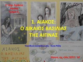 1. ΑΙΑΚΟΣ: 
Ο ΔΙΚΑΙΟΣ ΒΑΣΙΛΙΑΣ 
ΤΗΣ ΑΙΓΙΝΑΣ 
1ο Δημ. Σχολείο 
Αίγινας 
Τμήμα Ε2 
Υπεύθυνη εκπαιδευτικός: Άννα Ρόδη 
Αίγινα, σχ. έτος 2013 - 14 
 