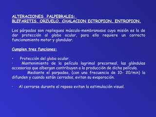 ALTERACIONES PALPEBRALES: 
BLEFARITIS, ORZUELO, CHALACION ECTROPION, ENTROPION. 
Los párpados son repliegues músculo-membranosos cuya misión es la de 
dar protección al globo ocular, para ello requiere un correcto 
funcionamiento motor y glandular. 
Cumplen tres funciones: 
• Protección del globo ocular. 
· Mantenimiento de la película lagrimal precorneal, las glándulas 
accesorias que albergan contribuyen a la producción de dicha película. 
Mediante el parpadeo, (con una frecuencia de 10- 20/min) la 
difunden y cuando están cerrados, evitan su evaporación. 
· Al cerrarse durante el reposo evitan la estimulación visual. 
 