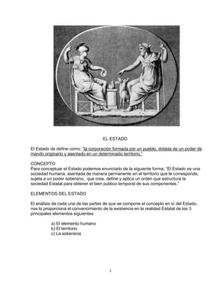 1 
EL ESTADO El Estado de define como: “la corporación formada por un pueblo, dotada de un poder de mando originario y asentado en un determinado territorio.” CONCEPTO Para conceptuar el Estado podemos enunciarlo de la siguiente forma; “El Estado es una sociedad humana, asentada de manera permanente en el territorio que le corresponde, sujeta a un poder soberano, que crea, define y aplica un orden que estructura la sociedad Estatal para obtener el bien publico temporal de sus componentes.” ELEMENTOS DEL ESTADO El análisis de cada una de las partes de que se compone el concepto en sí del Estado, nos lo proporciona el convencimiento de la existencia en la realidad Estatal de los 3 principales elementos siguientes: a) El elemento humano b) El territorio c) La soberania  