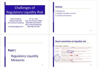 1 
Challenges of 
Regulatory Liquidity Risk 
Mr. Fai Y. LAM 
Senior Vice President, CTRISKS 
PRIMA 2005 Award of Merit 
MSc in Financial Engineering 
PRM, FRM, CFA, CAIA 
6:30 pm to 8:00 pm 
Monday 12 April 2010 
The University of Hong Kong 
E-mail faiylam@gmail.com 
2 
Outline 
 Background 
 Regulatory liquidity measures 
 Liquidity risk measures 
3 
Part I 
Regulatory Liquidity 
Measures 
4 
Basel committee on liquidity risk 
 