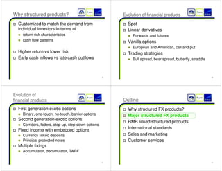 9 
Why structured products? 
† Customized to match the demand from 
individual investors in terms of 
„ return-risk characteristics 
„ cash flow patterns 
† Higher return vs lower risk 
† Early cash inflows vs late cash outflows 
10 
Evolution of financial products 
† Spot 
† Linear derivatives 
„ Forwards and futures 
† Vanilla options 
„ European and American, call and put 
† Trading strategies 
„ Bull spread, bear spread, butterfly, straddle 
11 
Evolution of 
financial products 
† First generation exotic options 
„ Binary, one-touch, no-touch, barrier options 
† Second generation exotic options 
„ Corridors, faders, step-up, step-down options 
† Fixed income with embedded options 
„ Currency linked deposits 
„ Principal protected notes 
† Multiple fixings 
„ Accumulator, decumulator, TARF 
12 
Outline 
† Why structured FX products? 
† 
Major structured FX products 
† RMB linked structured products 
† International standards 
† Sales and marketing 
† Customer services 
 
