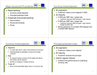13 
Major structured FX products 
† Retail banking 
„ Currency linked deposits 
„ Principal protected notes 
† Corporate and private banking 
„ Accumulators 
„ Structured forwards 
„ Pivots 
14 
Currency linked deposits 
† At origination 
„ Customer makes a term deposit in HKD 
† At maturity 
„ If HKD per GBP rate  target rate 
† Customer receives HKD principal + high interest 
„ If HKD per GBP rate  target rate 
† Customer receives GBP principal + high interest 
bought at strike rate 
„ Worse performer of a simple HKD deposit and 
a simple GBP deposit 
15 
Currency linked deposits 
† Objective 
„ To seek high return under a low interest environment 
„ Psychologically acceptable to receive the foreign 
currency 
† Risk 
„ To acquire foreign currency at the target rate above 
the market rate at maturity 
„ Similar to investing in foreign currency 
† Trade off 
„ Give up the potentially higher return of currency rate 
16 
Principal protected notes 
† At origination 
„ Customer makes a term deposit 
† At maturity 
„ Customer receives the principal 
† Interim regular interest 
„ Linked to the performance of underlying 
currency rate 
 