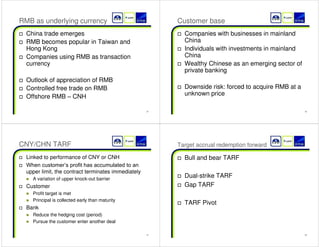 25 
RMB as underlying currency 
† China trade emerges 
† RMB becomes popular in Taiwan and 
Hong Kong 
† Companies using RMB as transaction 
currency 
† Outlook of appreciation of RMB 
† Controlled free trade on RMB 
† Offshore RMB ± CNH 
26 
Customer base 
† Companies with businesses in mainland 
China 
† Individuals with investments in mainland 
China 
† Wealthy Chinese as an emerging sector of 
private banking 
† Downside risk: forced to acquire RMB at a 
unknown price 
27 
CNY/CHN TARF 
† Linked to performance of CNY or CNH 
† :KHQFXVWRPHU¶VSURILWKDVDFFXPXODWHGWRDQ 
upper limit, the contract terminates immediately 
„ A variation of upper knock-out barrier 
† Customer 
„ Profit target is met 
„ Principal is collected early than maturity 
† Bank 
„ Reduce the hedging cost (period) 
„ Pursue the customer enter another deal 
28 
Target accrual redemption forward 
† Bull and bear TARF 
† Dual-strike TARF 
† Gap TARF 
† TARF Pivot 
 