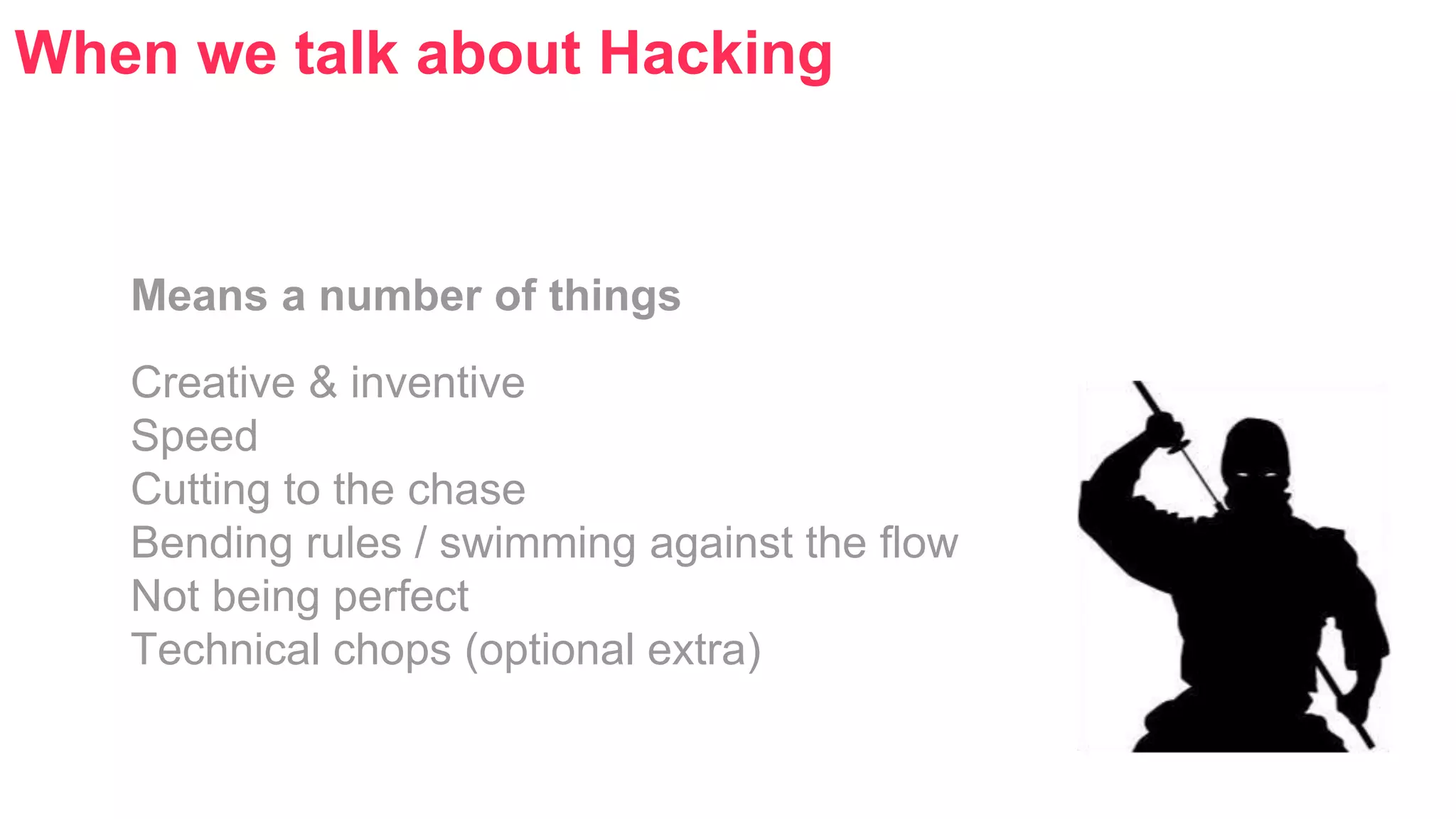 When we talk about Hacking 
Means a number of things 
Creative & inventive 
Speed 
Cutting to the chase 
Bending rules / swimming against the flow 
Not being perfect 
Technical chops (optional extra) 
 