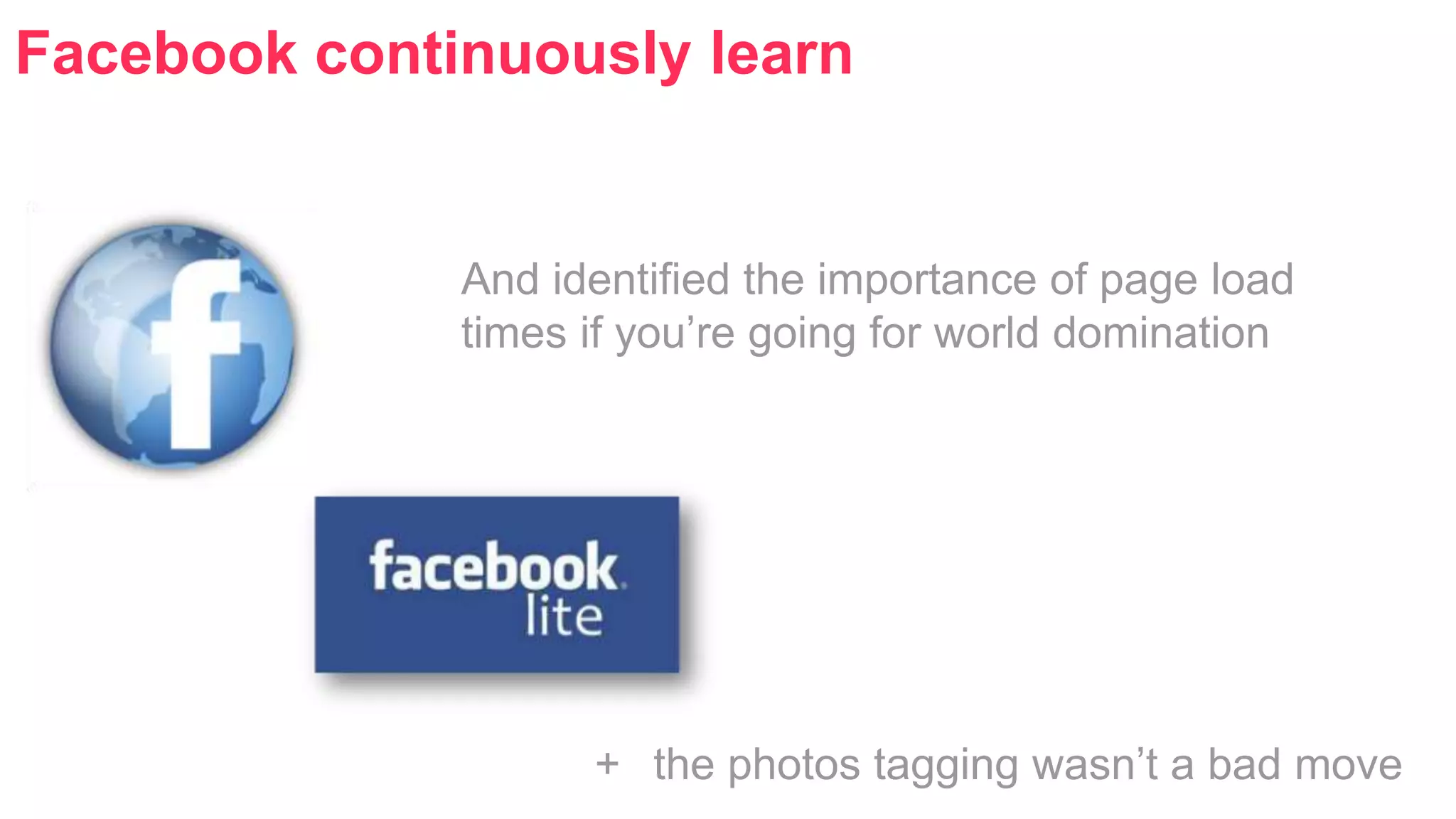 Facebook continuously learn 
And identified the importance of page load 
times if you’re going for world domination 
+ the photos tagging wasn’t a bad move 
 