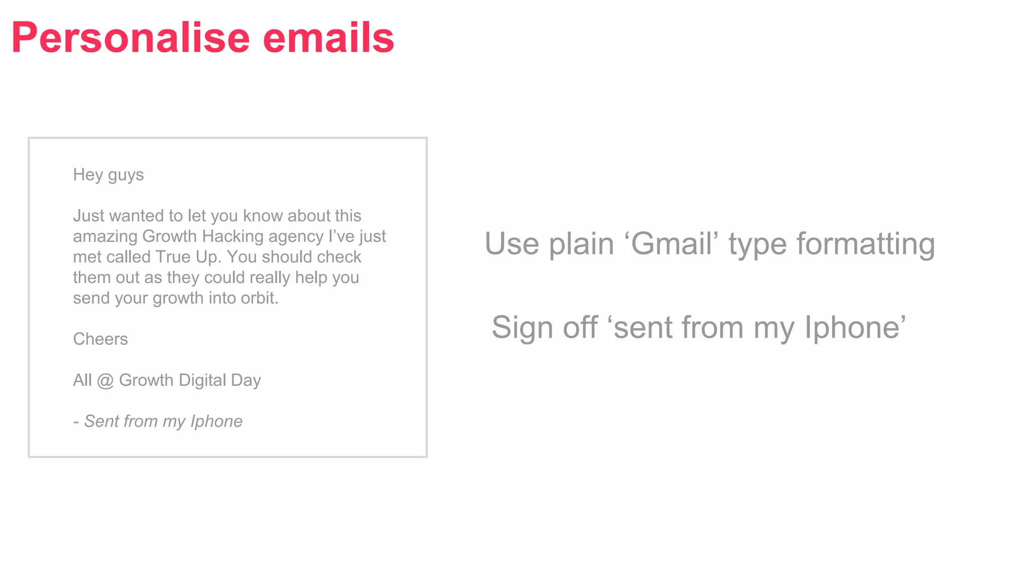 Personalise emails 
Hey guys 
Just wanted to let you know about this 
amazing Growth Hacking agency I’ve just 
met called True Up. You should check 
them out as they could really help you 
send your growth into orbit. 
Cheers 
All @ Growth Digital Day 
- Sent from my Iphone 
Use plain ‘Gmail’ type formatting 
Sign off ‘sent from my Iphone’ 
 