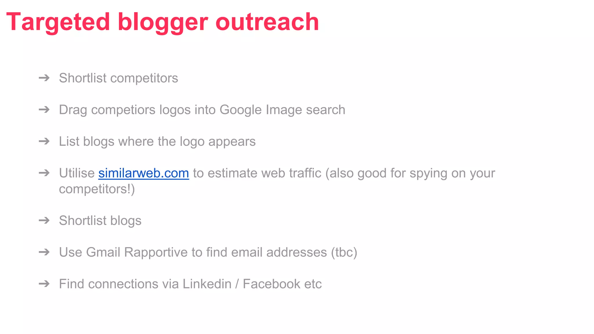 Targeted blogger outreach 
➔ Shortlist competitors 
➔ Drag competiors logos into Google Image search 
➔ List blogs where the logo appears 
➔ Utilise similarweb.com to estimate web traffic (also good for spying on your 
competitors!) 
➔ Shortlist blogs 
➔ Use Gmail Rapportive to find email addresses (tbc) 
➔ Find connections via Linkedin / Facebook etc 
 