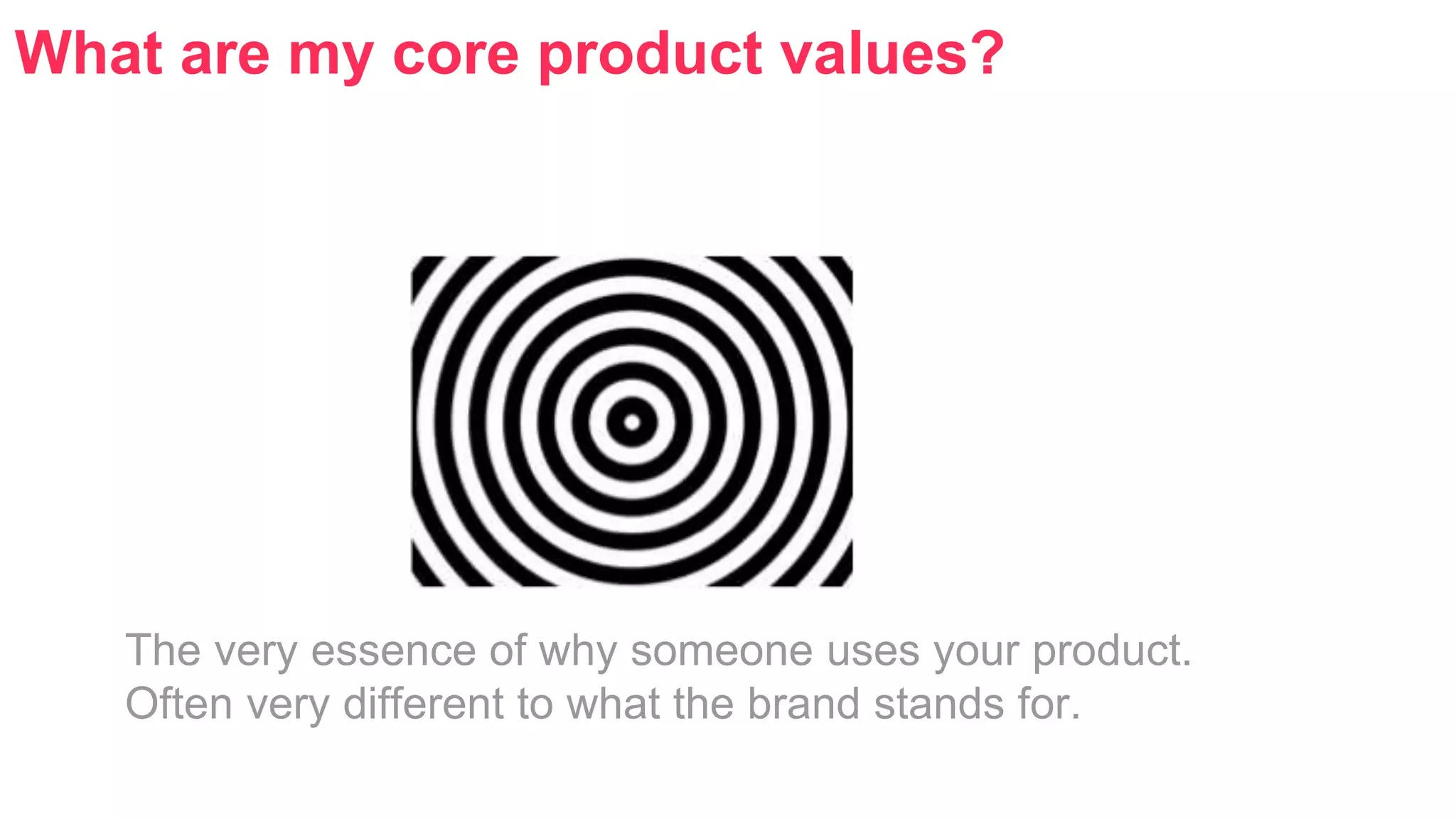 What are my core product values? 
The very essence of why someone uses your product. 
Often very different to what the brand stands for. 
 