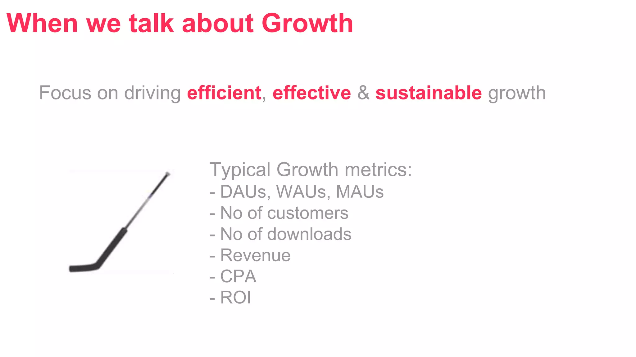 When we talk about Growth 
Focus on driving efficient, effective & sustainable growth 
Typical Growth metrics: 
- DAUs, WAUs, MAUs 
- No of customers 
- No of downloads 
- Revenue 
- CPA 
- ROI 
 