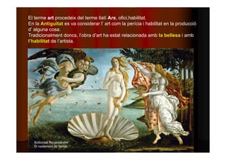 El terme art procedeix del terme llatí Ars, ofici,habilitat. 
En la Antiguitat es va considerar l’ art com la perícia i habilitat en la producció 
d’ alguna cosa. 
Tradicionalment doncs, l’obra d’art ha estat relacionada amb la bellesa i amb 
l’habilitat de l’artista. 
Bottichelli Renaixement 
El naixement de Venus 
 