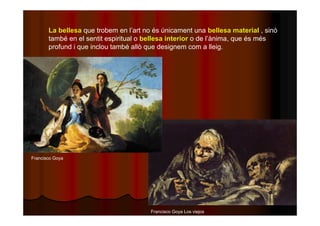La bellesa que trobem en l’art no és únicament una bellesa material , sinó 
també en el sentit espiritual o bellesa interior o de l’ànima, que és més 
profund i que inclou també allò que designem com a lleig. 
Francisco Goya Los viejos 
Francisco Goya 
 