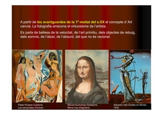 A partir de les avantguardes de la 1º meitat del s.XX el concepte d’ Art 
canvia. La fotografia arracona el virtuosisme de l’artista. 
Es parla de bellesa de la velocitat, de l’art primitiu, dels objectes de rebuig, 
dels somnis, de l’atzar, de l’absurd, del que no és racional. 
Pablo Picasso Cubisme 
Les senyoretes d’Avinyó 
Marcel Duchamps Dadaisme 
Mona Lisa (fragment) 
Salvador Dalí Girafes en flames 
1935 
 