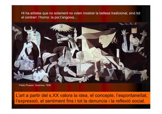 Hi ha artistes que no solament no volen mostrar la bellesa tradicional, sinó tot 
el contrari: l’horror, la por,l’angoixa... 
Pablo Picasso Guernica, 1936 
L’art a partir del s.XX valora la idea, el concepte, l’espontaneïtat, 
l’expressió, el sentiment fins i tot la denuncia i la reflexió social. 
 