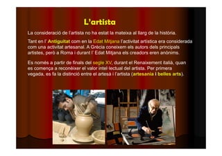 L’artista 
La consideració de l’artista no ha estat la mateixa al llarg de la història. 
Tant en l’ Antiguitat com en la Edat Mitjana l’activitat artística era considerada 
com una activitat artesanal. A Grècia coneixem els autors dels principals 
artistes, però a Roma i durant l’ Edat Mitjana els creadors eren anònims. 
Es només a partir de finals del segle XV, durant el Renaixement italià, quan 
es comença a reconèixer el valor intel·lectual del artista. Per primera 
vegada, es fa la distinció entre el artesà i l’artista (artesania i belles arts). 
 