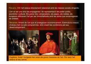 Fins al s. XIX l’art estava directament relacionat amb les classes socials dirigents. 
L’art va ser una eina de propaganda i de representació del poder polític, 
econòmic i cultural. Els grans reis i emperadors, els papes, els nobles, els 
burgesos utilitzaven l’art per ser immortalitzats amb les obres que encarregaven 
als artistes. 
Mecenes: Amant de l’art que el protegeixen econòmicament. Estimula la creació 
d’obres d’art no sols comprant-les, sinó creant les condicions pel seu 
desenvolupament. 
19 20 21 
Església, Estat i burgesia han estat els grans mecenes de l’art. Per això l’art 
estava al seu servei. 
 