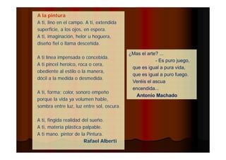 ¿Mas el arte? ... 
- Es puro juego, 
que es igual a pura vida, 
que es igual a puro fuego. 
Veréis el ascua 
encendida... 
Antonio Machado 
A la pintura 
A ti, lino en el campo. A ti, extendida 
superficie, a los ojos, en espera. 
A ti, imaginación, helor u hoguera, 
diseño fiel o llama desceñida. 
A ti línea impensada o concebida. 
A ti pincel heroico, roca o cera, 
obediente al estilo o la manera, 
dócil a la medida o desmedida. 
A ti, forma; color, sonoro empeño 
porque la vida ya volumen hable, 
sombra entre luz, luz entre sol, oscura. 
A ti, fingida realidad del sueño. 
A ti, materia plástica palpable. 
A ti mano. pintor de la Pintura. 
Rafael Alberti 
 