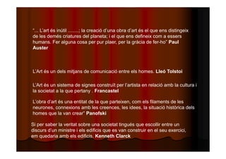 “... L’art és inútil ........; la creació d’una obra d’art és el que ens distingeix 
de les demés criatures del planeta; i el que ens defineix com a essers 
humans. Fer alguna cosa per pur plaer, per la gràcia de fer-ho” Paul 
Auster 
L’Art és un dels mitjans de comunicació entre els homes. Lleó Tolstoi 
L’Art és un sistema de signes construït per l’artista en relació amb la cultura i 
la societat a la que pertany . Francastel 
L’obra d’art és una entitat de la que parteixen, com els filaments de les 
neurones, connexions amb les creences, les idees, la situació històrica dels 
homes que la van crear” Panofski 
Si per saber la veritat sobre una societat tingués que escollir entre un 
discurs d’un ministre i els edificis que es van construir en el seu exercici, 
em quedaria amb els edificis. Kenneth Clarck 
 