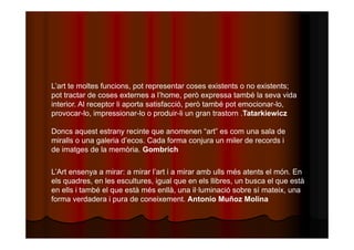 L’art te moltes funcions, pot representar coses existents o no existents; 
pot tractar de coses externes a l’home, però expressa també la seva vida 
interior. Al receptor li aporta satisfacció, però també pot emocionar-lo, 
provocar-lo, impressionar-lo o produir-li un gran trastorn .Tatarkiewicz 
Doncs aquest estrany recinte que anomenen “art” es com una sala de 
miralls o una galeria d’ecos. Cada forma conjura un miler de records i 
de imatges de la memòria. Gombrich 
L’Art ensenya a mirar: a mirar l’art i a mirar amb ulls més atents el món. En 
els quadres, en les escultures, igual que en els llibres, un busca el que està 
en ells i també el que està més enllà, una il·luminació sobre sí mateix, una 
forma verdadera i pura de coneixement. Antonio Muñoz Molina 
 