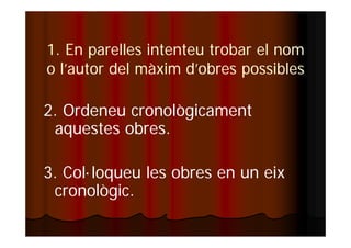 1. En parelles intenteu trobar el nom 
o l’autor del màxim d’obres possibles 
2. Ordeneu cronològicament 
aquestes obres. 
3. Col·loqueu les obres en un eix 
cronològic. 
 