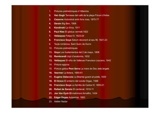 1. Pintures prehistòriques d’ Altamira. 
2. Van Gogh Terrassa del cafè de la plaça Fòrum d’Arles 
3. Cezanne Autoretrat amb fons rosa, 1875-77 
4. Derain Big Ben, 1906 
5. Kandinski La lírica, 1911 
6. Paul Klee El globus vermell,1922 
7. Velázquez Felipe IV, 1623-24 
8. Francisco Goya Saturn devorant al seu fill, 1821-23 
9. Taula romànica. Sant Quirc de Durro 
10. Pintures prehistòriques 
11. Goya Los fusilamientos del 2 de mayo, 1808 
12. Rembrandt Lliçó d’anatomia, 1632 
13. Velázquez El niño de Vallecas Francisco Lezcano, 1642 
14. Pintura egipcia 
15. Pintura gòtica Pere Serra La mare de Deu dels àngels 
16. Veermer La lletera, 1660-61 
17. Eugène Delacroix La llibertat guiant al poble, 1830 
18. El Greco El entierro del conde Orgaz, 1588 
19. Francisco Goya La familia de Carlos IV, 1800-01 
20. Rafael de Sanzio El cardenal, 1510-11 
21. Jan Van Eyck El matrimoni Arnolfini, 1434 
22. Edgar Degas Autoretrat, 1863 
23. Atélier Nadar 
 