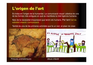 L’origen de l’art 
Es troba en l’origen de la humanitat. La comunicació visual i plàstica és una 
de les formes més antigues en què es manifesta la intel·ligència humana. 
Neix de la necessitat d’expressió que tenim els humans. Per tant l’art és 
sobretot creació i comunicació. 
També és una de les primeres activitats que fa un nen: el plaer de crear. 
1 
Pintures prehistòriques dibuix infantil 
 