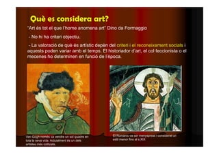 Què es considera art? 
“Art és tot el que l’home anomena art” Dino da Formaggio 
- No hi ha criteri objectiu. 
- La valoració de què és artístic depèn del criteri i el reconeixement socials i 
aquests poden variar amb el temps. El historiador d’art, el col·leccionista o el 
mecenes ho determinen en funció de l’època. 
Van Gogh només va vendre un sol quadre en 
tota la seva vida. Actuialment és un dels 
artistes més cotitzats. 
El Romànic va ser menyspreat i considerat un 
estil menor fins al s.XIX 
 