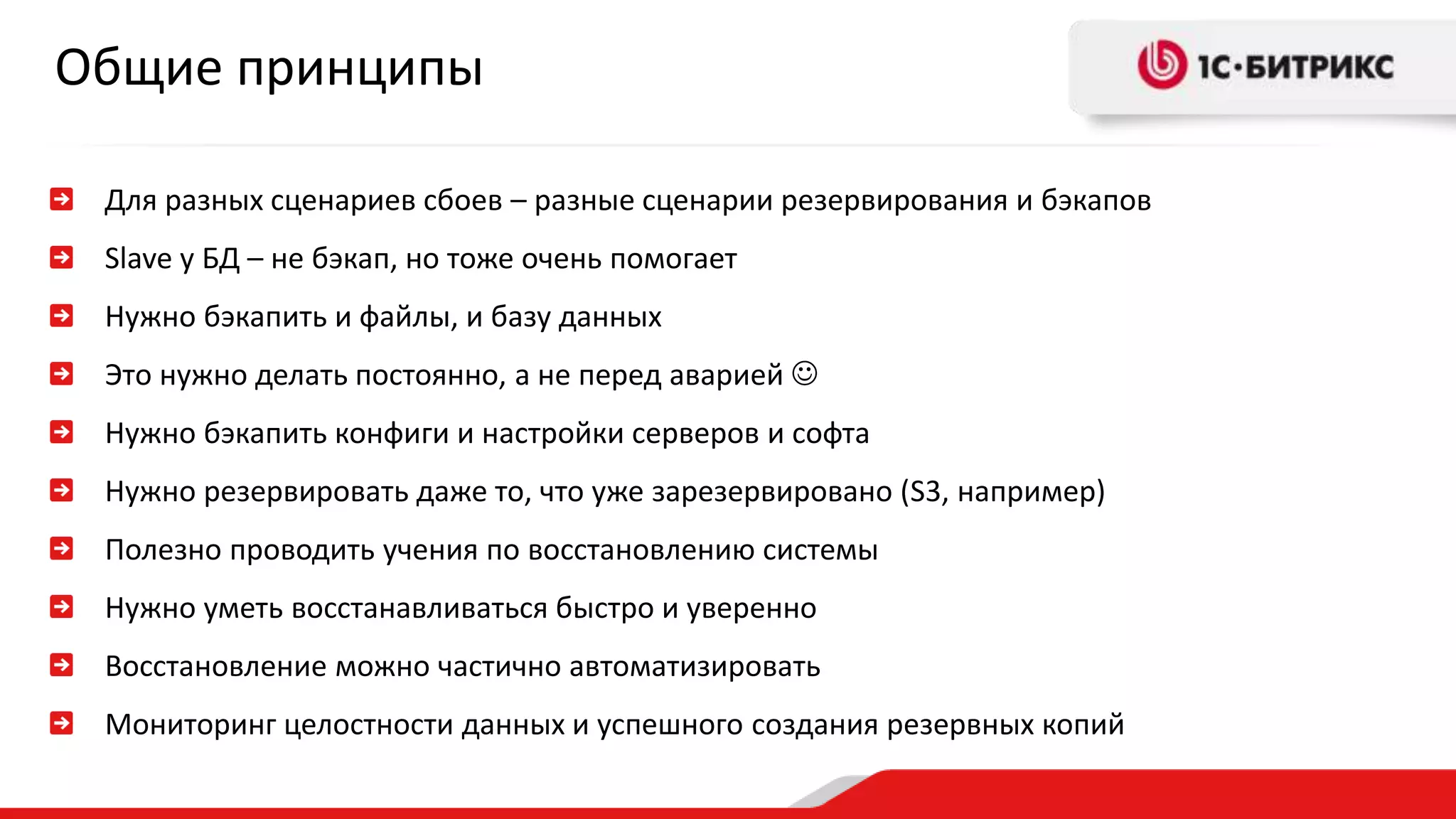 Общие принципы 
Для разных сценариев сбоев – разные сценарии резервирования и бэкапов 
Slave у БД – не бэкап, но тоже очень помогает 
Нужно бэкапить и файлы, и базу данных 
Это нужно делать постоянно, а не перед аварией  
Нужно бэкапить конфиги и настройки серверов и софта 
Нужно резервировать даже то, что уже зарезервировано (S3, например) 
Полезно проводить учения по восстановлению системы 
Нужно уметь восстанавливаться быстро и уверенно 
Восстановление можно частично автоматизировать 
Мониторинг целостности данных и успешного создания резервных копий 
 