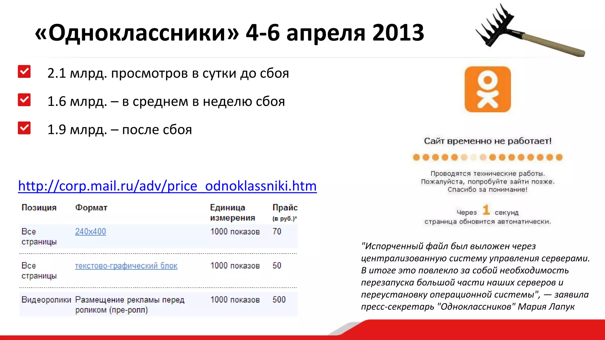 «Одноклассники» 4-6 апреля 2013 
2.1 млрд. просмотров в сутки до сбоя 
1.6 млрд. – в среднем в неделю сбоя 
1.9 млрд. – после сбоя 
http://corp.mail.ru/adv/price_odnoklassniki.htm 
"Испорченный файл был выложен через 
централизованную систему управления серверами. 
В итоге это повлекло за собой необходимость 
перезапуска большой части наших серверов и 
переустановку операционной системы", — заявила 
пресс-секретарь "Одноклассников" Мария Лапук 
 