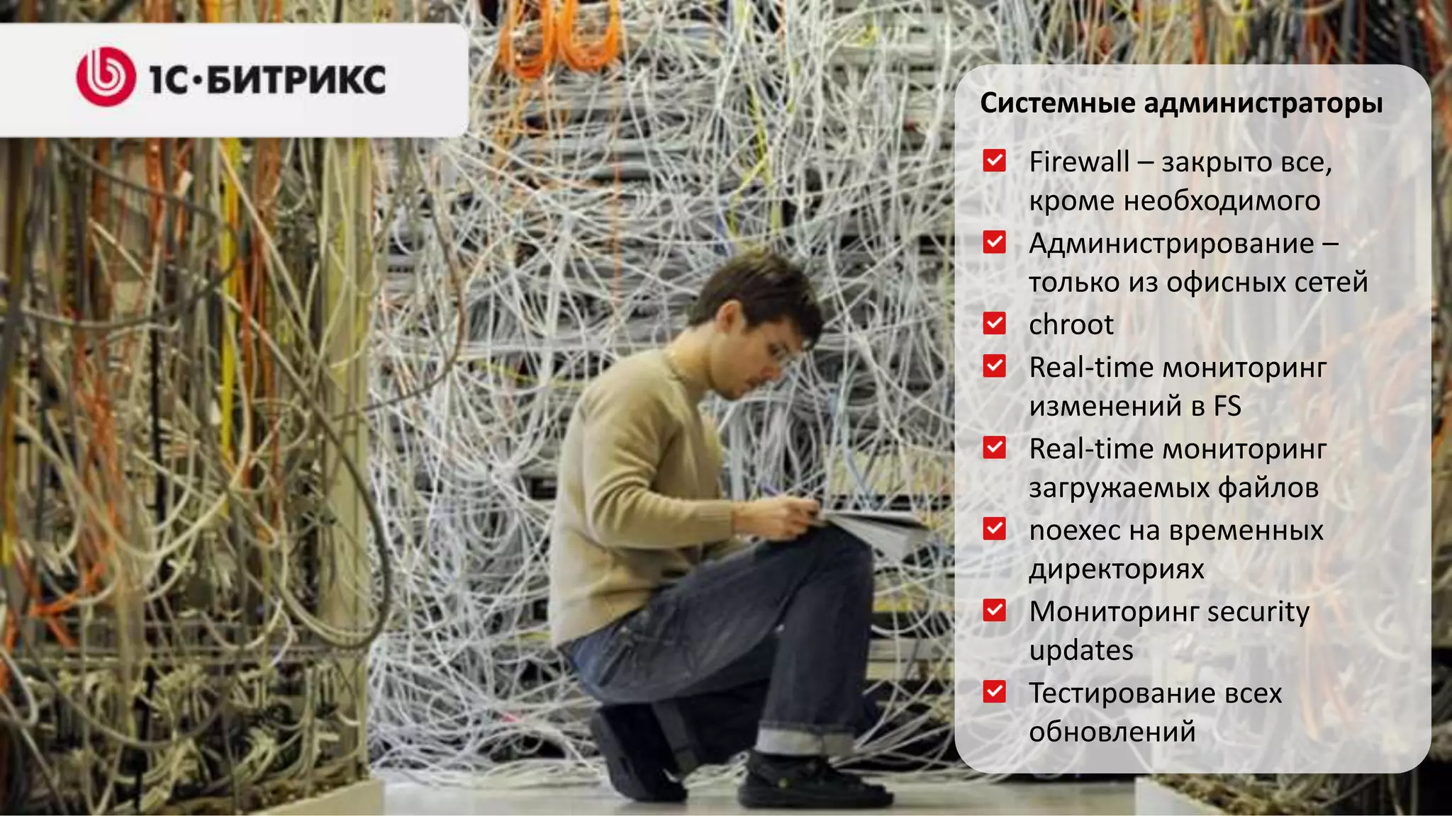 Системные администраторы 
Firewall – закрыто все, 
кроме необходимого 
Администрирование – 
только из офисных сетей 
chroot 
Real-time мониторинг 
изменений в FS 
Real-time мониторинг 
загружаемых файлов 
noexec на временных 
директориях 
Мониторинг security 
updates 
Тестирование всех 
обновлений 
 