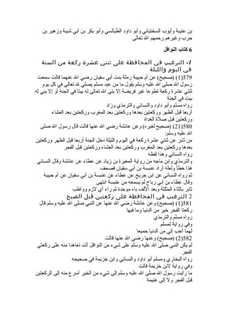 ‫بن‬ ‫وزهير‬ ‫شيبة‬ ‫أبي‬ ‫بن‬ ‫بكر‬ ‫وأبو‬ ‫الطيالسي‬ ‫داود‬ ‫وأبو‬ ‫السختياني‬ ‫وأيوب‬ ‫عتيبة‬ ‫بن‬
‫تعالى‬ ‫ال‬ ‫رحمهم‬ ‫وغيرهم‬ ‫حرب‬
6‫النوافل‬ ‫كتاب‬
1-‫السنة‬ ‫من‬ ‫ركعة‬ ‫عشرة‬ ‫ثنتي‬ ‫على‬ ‫المحافظة‬ ‫في‬ ‫الترغيب‬
‫والليلة‬ ‫اليوم‬ ‫في‬
579)1‫سمعت‬ ‫قالت‬ ‫عنهما‬ ‫ال‬ ‫رضي‬ ‫سفيان‬ ‫أبي‬ ‫بنت‬ ‫رملة‬ ‫حبيبة‬ ‫أم‬ ‫عن‬ (‫)صحيح‬ (
‫يوم‬ ‫كل‬ ‫في‬ ‫تعالى‬ ‫ل‬ ‫يصلي‬ ‫مسلم‬ ‫عبد‬ ‫من‬ ‫ما‬ ‫يقول‬ ‫وسلم‬ ‫عليه‬ ‫ال‬ ‫صلى‬ ‫ال‬ ‫رسول‬
‫له‬ ‫بني‬ ‫إل‬ ‫أو‬ ‫الجنة‬ ‫في‬ ‫بيتا‬ ‫له‬ ‫تعالى‬ ‫ال‬ ‫بنى‬ ‫إل‬ ‫فريضة‬ ‫غير‬ ‫تطوعا‬ ‫ركعة‬ ‫عشر ة‬ ‫ثنتي‬
‫الجنة‬ ‫في‬ ‫بيت‬
‫وزاد‬ ‫والترمذي‬ ‫والنسائي‬ ‫داود‬ ‫وأبو‬ ‫مسلم‬ ‫رواه‬
‫العشاء‬ ‫بعد‬ ‫وركعتين‬ ‫المغرب‬ ‫بعد‬ ‫وركعتين‬ ‫بعدها‬ ‫وركعتين‬ ‫الظهر‬ ‫قبل‬ ‫أربعا‬
‫الغدا ة‬ ‫صل ة‬ ‫قبل‬ ‫وركعتين‬
580)21‫صلى‬ ‫ال‬ ‫رسول‬ ‫قال‬ ‫قالت‬ ‫عنها‬ ‫ال‬ ‫رضي‬ ‫عائشة‬ ‫وعن‬ (‫لغيره‬ ‫)صحيح‬ (
:‫وسلم‬ ‫عليه‬ ‫ال‬
‫وركعتين‬ ‫الظهر‬ ‫قبل‬ ‫أربعا‬ ‫الجنة‬ ‫دخل‬ ‫والليلة‬ ‫اليوم‬ ‫في‬ ‫ركعة‬ ‫عشر ة‬ ‫ثنتي‬ ‫عن‬ ‫ثابر‬ ‫من‬
‫الفجر‬ ‫قبل‬ ‫وركعتين‬ ‫العشاء‬ ‫بعد‬ ‫وركعتين‬ ‫المغرب‬ ‫بعد‬ ‫وركعتين‬ ‫بعدها‬
‫لفظه‬ ‫وهذا‬ ‫النسائي‬ ‫رواه‬
‫النسائي‬ ‫وقال‬ ‫عائشة‬ ‫عن‬ ‫عطاء‬ ‫عن‬ ‫زياد‬ ‫بن‬ ‫المغير ة‬ ‫رواية‬ ‫من‬ ‫ماجه‬ ‫وابن‬ ‫والترمذي‬
‫فصحف‬ ‫سفيان‬ ‫أبي‬ ‫بن‬ ‫عنبسة‬ ‫أراد‬ ‫ولعله‬ ‫خطأ‬ ‫هذا‬
‫حبيبة‬ ‫أم‬ ‫عن‬ ‫سفيان‬ ‫أبي‬ ‫بن‬ ‫عنبسة‬ ‫عن‬ ‫عطاء‬ ‫عن‬ ‫جريج‬ ‫ابن‬ ‫عن‬ ‫النسائي‬ ‫رواه‬ ‫ثم‬
‫انتهى‬ ‫عنبسة‬ ‫من‬ ‫يسمعه‬ ‫لم‬ ‫رباح‬ ‫أبي‬ ‫بن‬ ‫عطاء‬ ‫وقال‬
‫وواظب‬ ‫لزم‬ ‫أي‬ ‫راء‬ ‫ثم‬ ‫موحد ة‬ ‫باء‬ ‫اللف‬ ‫وبعد‬ ‫المثلثة‬ ‫بالثاء‬ ‫ثابر‬
2‫الصبح‬ ‫قبل‬ ‫ركعتين‬ ‫على‬ ‫المحافظة‬ ‫في‬ ‫الترغيب‬
581)1‫قال‬ ‫وسلم‬ ‫عليه‬ ‫ال‬ ‫صلى‬ ‫النبي‬ ‫عن‬ ‫عنها‬ ‫ال‬ ‫رضي‬ ‫عائشة‬ ‫وعن‬ (‫)صحيح‬ (
‫فيها‬ ‫وما‬ ‫الدنيا‬ ‫من‬ ‫خير‬ ‫الفجر‬ ‫ركعتا‬
‫والترمذي‬ ‫مسلم‬ ‫رواه‬
‫لمسلم‬ ‫رواية‬ ‫وفي‬
‫جميعا‬ ‫الدنيا‬ ‫من‬ ‫إلي‬ ‫أحب‬ ‫لهما‬
582)2‫قالت‬ ‫عنها‬ ‫ال‬ ‫رضي‬ ‫وعنها‬ (‫)صحيح‬ (
‫ركعتي‬ ‫على‬ ‫منه‬ ‫تعاهدا‬ ‫أشد‬ ‫النوافل‬ ‫من‬ ‫شيء‬ ‫على‬ ‫وسلم‬ ‫عليه‬ ‫ال‬ ‫صلى‬ ‫النبي‬ ‫يكن‬ ‫لم‬
‫الفجر‬
‫صحيحه‬ ‫في‬ ‫خزيمة‬ ‫وابن‬ ‫والنسائي‬ ‫داود‬ ‫أبو‬ ‫ومسلم‬ ‫البخاري‬ ‫رواه‬
‫قالت‬ ‫خزيمة‬ ‫لبن‬ ‫رواية‬ ‫وفي‬
‫الركعتين‬ ‫إلى‬ ‫منه‬ ‫أسرع‬ ‫الخير‬ ‫من‬ ‫شيء‬ ‫إلى‬ ‫وسلم‬ ‫عليه‬ ‫ال‬ ‫صلى‬ ‫ال‬ ‫رسول‬ ‫رأيت‬ ‫ما‬
‫غنيمة‬ ‫إلى‬ ‫ول‬ ‫الفجر‬ ‫قبل‬
 