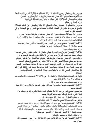 ‫ما‬ ‫ال‬ ‫كتاب‬ ‫في‬ ‫آية‬ ‫لول‬ ‫حديثا‬ ‫لحدثكم‬ ‫وال‬ ‫قال‬ ‫عنه‬ ‫ال‬ ‫رضي‬ ‫عثمان‬ ‫أن‬ ‫رواية‬ ‫وفي‬
‫فيحسن‬ ‫رجل‬ ‫يتوضأ‬ ‫ل‬ ‫يقول‬ ‫وسلم‬ ‫عليه‬ ‫ال‬ ‫صلى‬ ‫ال‬ ‫رسول‬ ‫سمعت‬ ‫حدثتكموه‬
‫تليها‬ ‫التي‬ ‫الصل ة‬ ‫وبين‬ ‫بينها‬ ‫ما‬ ‫له‬ ‫ال‬ ‫غفر‬ ‫إل‬ ‫الصل ة‬ ‫يصلي‬ ‫ثم‬ ‫وضوءه‬
‫ومسلم‬ ‫البخاري‬ ‫رواه‬
‫للصل ة‬ ‫توضأ‬ ‫من‬ ‫يقول‬ ‫وسلم‬ ‫عليه‬ ‫ال‬ ‫صلى‬ ‫ال‬ ‫رسول‬ ‫سمعت‬ ‫قال‬ ‫لمسلم‬ ‫رواية‬ ‫وفي‬
‫في‬ ‫أو‬ ‫الجماعة‬ ‫مع‬ ‫أو‬ ‫الناس‬ ‫مع‬ ‫فصلها‬ ‫المكتوبة‬ ‫الصل ة‬ ‫إلى‬ ‫مشى‬ ‫ثم‬ ‫الوضوء‬ ‫فأسبغ‬
‫ذنوبه‬ ‫له‬ ‫غفر‬ ‫المسجد‬
‫امرىء‬ ‫من‬ ‫ما‬ ‫يقول‬ ‫وسلم‬ ‫عليه‬ ‫ال‬ ‫صلى‬ ‫ال‬ ‫رسول‬ ‫سمعت‬ ‫قال‬ ‫أيضا‬ ‫رواية‬ ‫وفي‬
‫كفار ة‬ ‫كانت‬ ‫إل‬ ‫وركوعها‬ ‫وخشوعها‬ ‫وضوءها‬ ‫فيحسن‬ ‫مكتوبة‬ ‫صل ة‬ ‫تحضره‬ ‫مسلم‬
‫كله‬ ‫الدهر‬ ‫وذلك‬ ‫كبير ة‬ ‫تؤت‬ ‫لم‬ ‫ما‬ ‫الذنوب‬ ‫من‬ ‫قبلها‬ ‫لما‬
365)16‫عليه‬ ‫ال‬ ‫صلى‬ ‫النبي‬ ‫أن‬ ‫عنه‬ ‫ال‬ ‫رضي‬ ‫أيوب‬ ‫أبي‬ ‫صحيح(وعن‬ ‫)حسن‬ (
‫خطيئة‬ ‫من‬ ‫يديها‬ ‫بين‬ ‫ما‬ ‫تحط‬ ‫صل ة‬ ‫كل‬ ‫إن‬ ‫يقول‬ ‫وسلم‬
‫حسن‬ ‫بإسناد‬ ‫أحمد‬ ‫رواه‬
366)17‫عنه‬ ‫ال‬ ‫رضي‬ ‫عثمان‬ ‫جلس‬ ‫قال‬ ‫عثمان‬ ‫مولى‬ ‫الحار ث‬ ‫لغيره(وعن‬ ‫)حسن‬ (
‫قال‬ ‫ثم‬ ‫فتوضأ‬ ‫مد‬ ‫فيه‬ ‫يكون‬ ‫أظنه‬ ‫إناء‬ ‫في‬ ‫بماء‬ ‫فدعا‬ ‫المؤذن‬ ‫فجاء‬ ‫معه‬ ‫وجلسنا‬ ‫يوما‬
‫وضوئي‬ ‫توضأ‬ ‫من‬ ‫قال‬ ‫ثم‬ ‫هذا‬ ‫وضوئي‬ ‫يتوضأ‬ ‫وسلم‬ ‫عليه‬ ‫ال‬ ‫صلى‬ ‫ال‬ ‫رسول‬ ‫رأيت‬
‫العصر‬ ‫صلى‬ ‫ثم‬ ‫الصبح‬ ‫وبين‬ ‫بينها‬ ‫كان‬ ‫ما‬ ‫له‬ ‫غفر‬ ‫الظهر‬ ‫صل ة‬ ‫يصلي‬ ‫قام‬ ‫ثم‬ ‫هذا‬
‫العصر‬ ‫وبين‬ ‫بينها‬ ‫كان‬ ‫ما‬ ‫له‬ ‫غفر‬ ‫المغرب‬ ‫صلى‬ ‫ثم‬ ‫الظهر‬ ‫وبين‬ ‫بينها‬ ‫كان‬ ‫ما‬ ‫له‬ ‫غفر‬
‫قام‬ ‫إن‬ ‫ثم‬ ‫ليلته‬ ‫يتمرغ‬ ‫يبيت‬ ‫لعله‬ ‫ثم‬ ‫المغرب‬ ‫وبين‬ ‫بينها‬ ‫كان‬ ‫ما‬ ‫له‬ ‫غفر‬ ‫العشاء‬ ‫صلى‬ ‫ثم‬
‫يذهبن‬ ‫الحسنات‬ ‫وهن‬ ‫العشاء‬ ‫صل ة‬ ‫وبين‬ ‫بينها‬ ‫ما‬ ‫له‬ ‫غفر‬ ‫الصبح‬ ‫فصلى‬ ‫فتوضأ‬
‫السيئات‬
‫ل‬ ‫والحمد‬ ‫ال‬ ‫وسبحان‬ ‫ال‬ ‫إل‬ ‫إله‬ ‫ل‬ ‫هي‬ ‫قال‬ ‫عثمان‬ ‫يا‬ ‫الباقيات‬ ‫فما‬ ‫الحسنات‬ ‫هذه‬ ‫قالوا‬
‫بال‬ ‫إل‬ ‫قو ة‬ ‫ول‬ ‫حول‬ ‫ول‬ ‫أكبر‬ ‫وال‬
‫والبزار‬ ‫يعلى‬ ‫وأبو‬ ‫حسن‬ ‫بإسناد‬ ‫أحمد‬ ‫رواه‬
367)18‫صلى‬ ‫ال‬ ‫رسول‬ ‫قال‬ ‫قال‬ ‫عنه‬ ‫ال‬ ‫رضي‬ ‫ال‬ ‫عبد‬ ‫بن‬ ‫جندب‬ ‫وعن‬ (‫)صحيح‬ (
:‫وسلم‬ ‫عليه‬ ‫ال‬
‫من‬ ‫يطلبه‬ ‫من‬ ‫فإنه‬ ‫بشيء‬ ‫ذمته‬ ‫من‬ ‫ال‬ ‫يطلبكم‬ ‫فل‬ ‫ال‬ ‫ذمة‬ ‫في‬ ‫فهو‬ ‫الصبح‬ ‫صلى‬ ‫من‬
‫جهنم‬ ‫نار‬ ‫في‬ ‫وجهه‬ ‫على‬ ‫يكبه‬ ‫ثم‬ ‫يدركه‬ ‫بشيء‬ ‫ذمته‬
‫وغيرهم‬ ‫والترمذي‬ ‫داود‬ ‫وأبو‬ ‫له‬ ‫واللفظ‬ ‫مسلم‬ ‫رواه‬
‫تعالى‬ ‫ال‬ ‫شاء‬ ‫إن‬ ‫والعصر‬ ‫الصبح‬ ‫صل ة‬ ‫باب‬ ‫في‬ ‫ويأتي‬
368)19‫عليه‬ ‫ال‬ ‫صلى‬ ‫ال‬ ‫رسول‬ ‫أن‬ ‫عنه‬ ‫ال‬ ‫رضي‬ ‫هرير ة‬ ‫أبي‬ ‫وعن‬ (‫)صحيح‬ (
‫الصبح‬ ‫صل ة‬ ‫في‬ ‫ويجتمعون‬ ‫بالنهار‬ ‫وملئكة‬ ‫بالليل‬ ‫ملئكة‬ ‫فيكم‬ ‫يتعاقبون‬ ‫قال‬ ‫وسلم‬
‫تركتم‬ ‫كيف‬ ‫بهم‬ ‫أعلم‬ ‫وهو‬ ‫ربهم‬ ‫فيسألهم‬ ‫فيكم‬ ‫باتوا‬ ‫الذين‬ ‫يعرج‬ ‫ثم‬ ‫العصر‬ ‫وصل ة‬
‫يصلون‬ ‫وهم‬ ‫وأتيناهم‬ ‫يصلون‬ ‫وهم‬ ‫تركناهم‬ ‫فيقولون‬ ‫عبادي‬
‫والنسائي‬ ‫ومسلم‬ ‫والبخاري‬ ‫مالك‬ ‫رواه‬
369)20‫ال‬ ‫صلى‬ ‫ال‬ ‫رسول‬ ‫قال‬ ‫قال‬ ‫عنه‬ ‫ال‬ ‫رضي‬ ‫الدرداء‬ ‫أبي‬ ‫وعن‬ ( ‫)حسن‬ (
:‫وسلم‬ ‫عليه‬
 