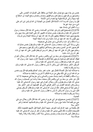 ‫على‬ ‫الخمس‬ ‫الصلوات‬ ‫على‬ ‫حافظ‬ ‫من‬ ‫الجنة‬ ‫دخل‬ ‫إيمان‬ ‫مع‬ ‫بهن‬ ‫جاء‬ ‫من‬ ‫خمس‬
‫استطاع‬ ‫إن‬ ‫البيت‬ ‫وحج‬ ‫رمضان‬ ‫وصام‬ ‫ومواقيتهن‬ ‫وسجودهن‬ ‫وركوعهن‬ ‫وضوئهن‬
‫المانة‬ ‫وأدى‬ ‫نفسه‬ ‫بها‬ ‫طيبة‬ ‫الزكا ة‬ ‫وآتى‬ ‫سبيل‬ ‫إليه‬
‫على‬ ‫آدم‬ ‫ابن‬ ‫يأمن‬ ‫لم‬ ‫ال‬ ‫إن‬ ‫الجنابة‬ ‫من‬ ‫الغسل‬ ‫قال‬ ‫المانة‬ ‫أداء‬ ‫وما‬ ‫ال‬ ‫رسول‬ ‫يا‬ ‫قيل‬
‫غيرها‬ ‫دينه‬ ‫من‬ ‫شيء‬
‫جيد‬ ‫بإسناد‬ ‫الطبراني‬ ‫رواه‬
370)21‫رسول‬ ‫سمعت‬ ‫قال‬ ‫عنه‬ ‫ال‬ ‫رضي‬ ‫الصامت‬ ‫بن‬ ‫عباد ة‬ ‫وعن‬ (‫لغيره‬ ‫)صحيح‬ (
‫ولم‬ ‫بهن‬ ‫جاء‬ ‫فمن‬ ‫العباد‬ ‫على‬ ‫ال‬ ‫كتبهن‬ ‫صلوات‬ ‫خمس‬ ‫يقول‬ ‫وسلم‬ ‫عليه‬ ‫ال‬ ‫صلى‬ ‫ال‬
‫يأت‬ ‫لم‬ ‫ومن‬ ‫الجنة‬ ‫يدخله‬ ‫أن‬ ‫عهد‬ ‫ال‬ ‫عند‬ ‫له‬ ‫كان‬ ‫بحقهن‬ ‫استخفافا‬ ‫شيئا‬ ‫منهن‬ ‫يضيع‬
‫الجنة‬ ‫أدخله‬ ‫شاء‬ ‫وإن‬ ‫عذبه‬ ‫شاء‬ ‫إن‬ ‫عهد‬ ‫ال‬ ‫عند‬ ‫له‬ ‫فليس‬ ‫بهن‬
‫صحيحه‬ ‫في‬ ‫حبان‬ ‫وابن‬ ‫والنسائي‬ ‫داود‬ ‫وأبو‬ ‫مالك‬ ‫رواه‬
‫صلوات‬ ‫خمس‬ ‫يقول‬ ‫وسلم‬ ‫عليه‬ ‫ال‬ ‫صلى‬ ‫ال‬ ‫رسول‬ ‫سمعت‬ ‫داود‬ ‫لبي‬ ‫رواية‬ ‫وفي‬
‫وسجودهن‬ ‫ركوعهن‬ ‫وأتم‬ ‫لوقتهن‬ ‫وصلهن‬ ‫وضوءهن‬ ‫أحسن‬ ‫من‬ ‫ال‬ ‫افترضهن‬
‫شاء‬ ‫إن‬ ‫عهد‬ ‫ال‬ ‫على‬ ‫فليس‬ ‫يفعل‬ ‫لم‬ ‫ومن‬ ‫له‬ ‫يغفر‬ ‫أن‬ ‫عهد‬ ‫ال‬ ‫على‬ ‫له‬ ‫كان‬ ‫وخشوعهن‬
‫عذبه‬ ‫شاء‬ ‫وإن‬ ‫له‬ ‫غفر‬
371)22‫أخوان‬ ‫رجلن‬ ‫كان‬ ‫قال‬ ‫عنه‬ ‫ال‬ ‫رضي‬ ‫وقاص‬ ‫أبي‬ ‫بن‬ ‫سعد‬ ‫وعن‬ (‫)صحيح‬ (
‫ال‬ ‫رسول‬ ‫عند‬ ‫منهما‬ ‫الول‬ ‫فضيلة‬ ‫فذكرت‬ ‫ليلة‬ ‫بأربعين‬ ‫صاحبه‬ ‫قبل‬ ‫أحدهما‬ ‫فهلك‬
:‫وسلم‬ ‫عليه‬ ‫ال‬ ‫صلى‬ ‫ال‬ ‫رسول‬ ‫فقال‬ ‫وسلم‬ ‫عليه‬ ‫ال‬ ‫صلى‬
:‫وسلم‬ ‫عليه‬ ‫ال‬ ‫صلى‬ ‫ال‬ ‫رسول‬ ‫فقال‬ ‫به‬ ‫بأس‬ ‫ل‬ ‫وكان‬ ‫بلى‬ ‫قالوا‬ ‫مسلما‬ ‫الخر‬ ‫يكن‬ ‫ألم‬
‫بلغت‬ ‫ما‬ ‫يدريكم‬ ‫وما‬
‫خمس‬ ‫يوم‬ ‫كل‬ ‫فيه‬ ‫يقتحم‬ ‫أحدكم‬ ‫بباب‬ ‫غمر‬ ‫عذب‬ ‫نهر‬ ‫كمثل‬ ‫الصل ة‬ ‫مثل‬ ‫إنما‬ ‫صلته‬ ‫به‬
‫صلته‬ ‫به‬ ‫بلغت‬ ‫ما‬ ‫تدرون‬ ‫ل‬ ‫فإنكم‬ ‫درنه‬ ‫من‬ ‫يبقي‬ ‫ذلك‬ ‫في‬ ‫ترون‬ ‫فما‬ ‫مرات‬
‫أنه‬ ‫إل‬ ‫صحيحه‬ ‫في‬ ‫خزيمة‬ ‫وابن‬ ‫والنسائي‬ ‫حسن‬ ‫بإسناد‬ ‫وأحمد‬ ‫له‬ ‫واللفظ‬ ‫مالك‬ ‫رواه‬
‫ال‬ ‫رسول‬ ‫أصحاب‬ ‫من‬ ‫وناسا‬ ‫سعدا‬ ‫سمعت‬ ‫قال‬ ‫وقاص‬ ‫أبي‬ ‫بن‬ ‫سعد‬ ‫بن‬ ‫عامر‬ ‫عن‬ ‫قال‬
‫عليه‬ ‫ال‬ ‫صلى‬ ‫ال‬ ‫رسول‬ ‫عهد‬ ‫في‬ ‫أخوان‬ ‫رجلن‬ ‫كان‬ ‫يقولون‬ ‫وسلم‬ ‫عليه‬ ‫ال‬ ‫صلى‬
‫بعد‬ ‫الخر‬ ‫عمر‬ ‫ثم‬ ‫أفضلهما‬ ‫هو‬ ‫الذي‬ ‫فتوفي‬ ‫الخر‬ ‫من‬ ‫أفضل‬ ‫أحدهما‬ ‫وكان‬ ‫وسلم‬
‫يصلي‬ ‫يكن‬ ‫ألم‬ ‫فقال‬ ‫وسلم‬ ‫عليه‬ ‫ال‬ ‫صلى‬ ‫ال‬ ‫لرسول‬ ‫ذلك‬ ‫فذكر‬ ‫توفي‬ ‫ثم‬ ‫ليلة‬ ‫أربعين‬
:‫وسلم‬ ‫عليه‬ ‫ال‬ ‫صلى‬ ‫ال‬ ‫رسول‬ ‫فقال‬ ‫به‬ ‫بأس‬ ‫ل‬ ‫وكان‬ ‫ال‬ ‫رسول‬ ‫يا‬ ‫بلى‬ ‫قالوا‬
‫صلته‬ ‫به‬ ‫بلغت‬ ‫ما‬ ‫يدريكم‬ ‫وماذا‬
‫الحديث‬
372)23‫بلي‬ ‫من‬ ‫رجلن‬ ‫كان‬ ‫قال‬ ‫عنه‬ ‫ال‬ ‫رضي‬ ‫هرير ة‬ ‫أبي‬ ‫صحيح(وعن‬ ‫)حسن‬ (
‫وأخر‬ ‫أحدهما‬ ‫فاستشهد‬ ‫وسلم‬ ‫عليه‬ ‫ال‬ ‫صلى‬ ‫ال‬ ‫رسول‬ ‫مع‬ ‫أسلما‬ ‫قضاعة‬ ‫من‬ ‫حي‬
‫سنة‬ ‫الخر‬
‫لذلك‬ ‫فتعجبت‬ ‫الشهيد‬ ‫قبل‬ ‫الجنة‬ ‫أدخل‬ ‫منهما‬ ‫المؤخر‬ ‫فرأيت‬ ‫ال‬ ‫عبيد‬ ‫بن‬ ‫طلحة‬ ‫قال‬
‫عليه‬ ‫ال‬ ‫صلى‬ ‫ال‬ ‫لرسول‬ ‫ذكر‬ ‫أو‬ ‫وسلم‬ ‫عليه‬ ‫ال‬ ‫صلى‬ ‫للنبي‬ ‫ذلك‬ ‫فذكرت‬ ‫فأصبحت‬
‫ركعة‬ ‫وكذا‬ ‫وكذا‬ ‫ركعة‬ ‫آلف‬ ‫ستة‬ ‫وصلى‬ ‫رمضان‬ ‫بعده‬ ‫صام‬ ‫قد‬ ‫أليس‬ ‫فقال‬ ‫وسلم‬
‫سنة‬ ‫صل ة‬
 