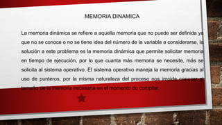 MEMORIA DINAMICA 
La memoria dinámica se refiere a aquella memoria que no puede ser definida ya 
que no se conoce o no se tiene idea del número de la variable a considerarse, la 
solución a este problema es la memoria dinámica que permite solicitar memoria 
en tiempo de ejecución, por lo que cuanta más memoria se necesite, más se 
solicita al sistema operativo. El sistema operativo maneja la memoria gracias al 
uso de punteros, por la misma naturaleza del proceso nos impide conocer el 
tamaño de la memoria necesaria en el momento de compilar. 
 