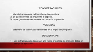 1. Las estructuras de datos son una forma avanzada de manejar datos en 
tiempo de ejecución. 
CONSIDERACIONES 
1. Manejo transparente del tamaño de la estructura. 
2. Se guarda donde se encuentra el espacio. 
3. No se guarda necesariamente en memoria adyacente. 
VENTAJAS 
1. El tamaño de la estructura no infiere en la lógica del programa. 
DESVENTAJAS 
