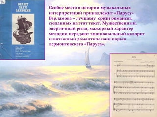 Особое место в истории музыкальных 
интерпретаций принадлежит «Парусу» 
Варламова – лучшему среди романсов, 
созданных на этот текст. Мужественный, 
энергичный ритм, мажорный характер 
мелодии передают эмоциональный колорит 
и мятежный романтический порыв 
лермонтовского «Паруса». 
 