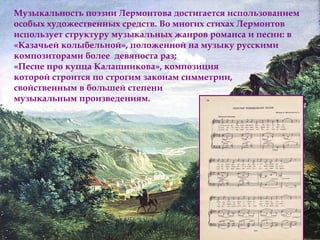 Музыкальность поэзии Лермонтова достигается использованием 
особых художественных средств. Во многих стихах Лермонтов 
использует структуру музыкальных жанров романса и песни: в 
«Казачьей колыбельной», положенной на музыку русскими 
композиторами более девяноста раз; 
«Песне про купца Калашникова», композиция 
которой строится по строгим законам симметрии, 
свойственным в большей степени 
музыкальным произведениям. 
 