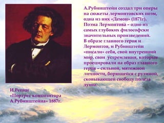 И.Репин 
«Портрет композитора 
А.Рубинштейна» 1887г. 
А.Рубинштейн создал три оперы 
на сюжеты лермонтовских поэм, 
одна из них «Демон» (1871г). 
Поэма Лермонтова – одно из 
самых глубоких философски 
значительных произведений. 
В образе главного героя и 
Лермонтов, и Рубинштейн 
«писали» себя, свой внутренний 
мир, свои устремления, которые 
проецировали на образ главного 
героя – сильной, мятежной 
личности, борющейся с рутиной, 
сковывающей свободу полета 
души. 
 