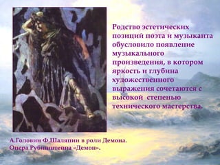 Родство эстетических 
позиций поэта и музыканта 
обусловило появление 
музыкального 
произведения, в котором 
яркость и глубина 
художественного 
выражения сочетаются с 
высокой степенью 
технического мастерства. 
А.Головин Ф.Шаляпин в роли Демона. 
Опера Рубинштейна «Демон». 
 