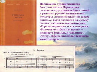 Постижение художественного 
богатства поэзии Лермонтова 
составило одну из важнейших линий 
в развитии русской музыкальной 
культуры. Лермонтовское «На севере 
диком…» было положено на музыку 
ста шестнадцатью композиторами, 
«Горные вершины» — ста четырьмя, 
«Казачья колыбельная песня» — 
девяносто восьмью, к «Молитве», 
«Утесу» обращались более девяноста 
композиторов. 
 