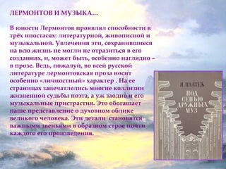 ЛЕРМОНТОВ И МУЗЫКА… 
В юности Лермонтов проявлял способности в 
трёх ипостасях: литературной, живописной и 
музыкальной. Увлечения эти, сохранившиеся 
на всю жизнь не могли не отразиться в его 
созданиях, и, может быть, особенно наглядно – 
в прозе. Ведь, пожалуй, во всей русской 
литературе лермонтовская проза носит 
особенно «личностный» характер . На ее 
страницах запечатлелись многие коллизии 
жизненной судьбы поэта, а уж заодно и его 
музыкальные пристрастия. Это обогащает 
наше представление о духовном облике 
великого человека. Эти детали становятся 
важными звеньями в образном строе почти 
каждого его произведения. 
 