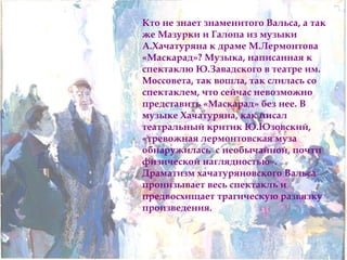 Кто не знает знаменитого Вальса, а так 
же Мазурки и Галопа из музыки 
А.Хачатуряна к драме М.Лермонтова 
«Маскарад»? Музыка, написанная к 
спектаклю Ю.Завадского в театре им. 
Моссовета, так вошла, так слилась со 
спектаклем, что сейчас невозможно 
представить «Маскарад» без нее. В 
музыке Хачатуряна, как писал 
театральный критик Ю.Юзовский, 
«тревожная лермонтовская муза 
обнаружилась с необычайной, почти 
физической наглядностью». 
Драматизм хачатуряновского Вальса 
пронизывает весь спектакль и 
предвосхищает трагическую развязку 
произведения. 
 